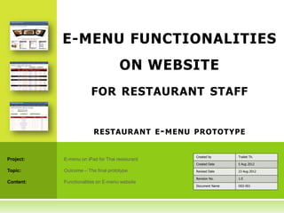 E-MENU FUNCTIONALITIES
                                    ON WEBSITE
                       FOR RESTAURANT STAFF


                        RESTAURANT E - MENU PROTOTYPE


                                                Created by      Traitet Th.
Project:   E-menu on iPad for Thai restaurant
                                                Created Date    5 Aug 2012

Topic:     Outcome – The final prototype        Revised Date    23 Aug 2012

                                                Revision No.    1.0
Content:   Functionalities on E-menu website
                                                Document Name   O02-001
 