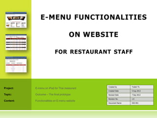E-MENU FUNCTIONALITIES

                                      ON WEBSITE

                           FOR RESTAURANT STAFF




                                                Created by      Traitet Th.
Project:   E-menu on iPad for Thai restaurant
                                                Created Date    5 Aug 2012

Topic:     Outcome – The final prototype        Revised Date    7 Sep 2012

                                                Revision No.    1.0
Content:   Functionalities on E-menu website
                                                Document Name   O02-001
 