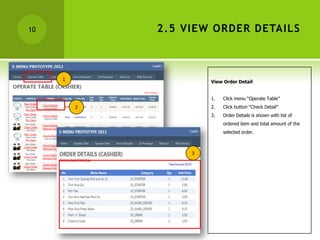 10           2.5 VIEW ORDER DETAILS



     1                View Order Detail


                      1.   Click menu “Operate Table”
         2            2.   Click button “Check Detail”
                      3.   Order Details is shown with list of
                           ordered item and total amount of the
                           selected order.



                  3
 