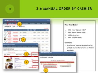 11               2.6 MANUAL ORDER BY CASHIER



     1                        View Order Detail


                              1.    Click menu “Operate Table”
                              2.    Click button “Manual Order”
                              3.    Add ordered item
                              4.    Click “Confirm Order”
         2
                              Comment
                              1. This function does the same as ordering
                                   on iPad. It uses when ordering on iPad has
                                   a problem.

             4




             3




                     4
 