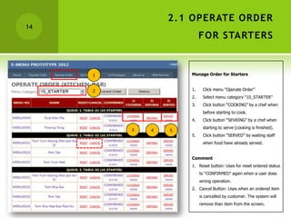2.1 OPERATE ORDER
14
                          FOR STARTERS


     1               Manage Order for Starters


     2               1.    Click menu “Operate Order”
                     2.    Select menu category “10_STARTER”
                     3.    Click button “COOKING” by a chef when
                           before starting to cook.
                     4.    Click button “SEVRING” by a chef when
                           starting to serve (cooking is finished).
         3   4   5
                     5.    Click button “SERVED” by waiting staff
                           when food have already served.


                     Comment
                     1. Reset button: Uses for reset ordered status
                          to “CONFIRMED” again when a user does
                          wrong operation.
                     2. Cancel Button: Uses when an ordered item
                          is cancelled by customer. The system will
                          remove than item from the screen.
 