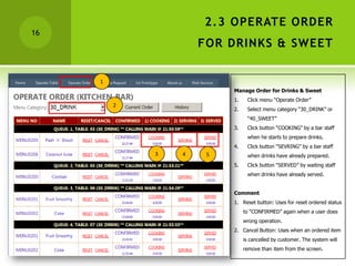 2.3 OPERATE ORDER
16
                     FOR DRINKS & SWEET


     1
                          Manage Order for Drinks & Sweet
                          1.    Click menu “Operate Order”
         2
                          2.    Select menu category “30_DRINK” or
                                “40_SWEET”
                          3.    Click button “COOKING” by a bar staff
                                when he starts to prepare drinks.
                          4.    Click button “SEVRING” by a bar staff
             3   4    5         when drinks have already prepared.
                          5.    Click button “SERVED” by waiting staff
                                when drinks have already served.


                          Comment
                          1. Reset button: Uses for reset ordered status
                               to “CONFIRMED” again when a user does
                               wrong operation.
                          2. Cancel Button: Uses when an ordered item
                               is cancelled by customer. The system will
                               remove than item from the screen.
 