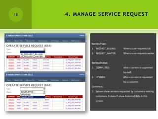 18   4. MANAGE SERVICE REQUEST




             Service Type:
             1. REQUEST_BILLING:          When a user requests bill.
             2. REQUEST_WAITER:           When a user requests waiter.


             Service Status:
             1. COMPLETED:                After a service is supported
                                          by staff.
             2. OPENED:                   After a service is requested
                                          by a customer.
             Comment:
             1. System show services requested by customers existing
                customers. It doesn’t show historical data in this
                screen.
 
