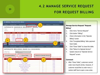 4.2 MANAGE SERVICE REQUEST
    20
                     FOR REQUEST BILLING


             1            Manage Service Request “Request
                          Billing”
                          1.    Click menu “Service Request”
                          2.    Click button “Billing”
                          3.    Check information in the “Operate
                                Billing” screen
3        2
                          4.    Click “Completed Billing” after payment
                     7          have made.
         2                5.    Click “Close Table” to close this table.
                          6.    Click “Return to Operate Service”
                          7.    System returns to “Operate Service
                                Request” screen.


    4    5       6        Comment
                          1. After “Close Table”, customers cannot
                               order more food & drinks. However, if
                               customer would like to order more, a
                               cashier staff has to open a new order.
 
