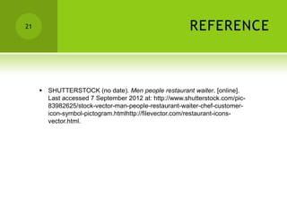 21                                                     REFERENCE



      SHUTTERSTOCK (no date). Men people restaurant waiter. [online].
       Last accessed 7 September 2012 at: http://www.shutterstock.com/pic-
       83982625/stock-vector-man-people-restaurant-waiter-chef-customer-
       icon-symbol-pictogram.htmlhttp://filevector.com/restaurant-icons-
       vector.html.
 