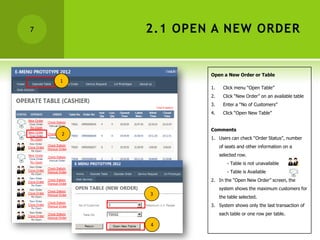 7       2.1 OPEN A NEW ORDER


                Open a New Order or Table
    1
                1.     Click menu “Open Table”
                2.     Click “New Order” on an available table
                3.     Enter a “No of Customers”
                4.     Click “Open New Table”


                Comments
    2
                1. Users can check “Order Status”, number
                     of seats and other information on a
                     selected row.
                         - Table is not unavailable
                         - Table is Available
                2. In the “Open New Order” screen, the
                     system shows the maximum customers for
        3
                     the table selected.
                3. System shows only the last transaction of
                     each table or one row per table.

        4
 