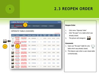9           2.3 REOPEN ORDER



            1       Reopen Order


                    1.     Click menu “Operate Table”
                    2.     Click “Re-open” on a table which was
                           already closed.
                    3.     The picture will change to


                    Comments

3       2           1. Users can “Re-open” table for only
                         table which was already closed.
                    2. This feature uses when a user closes table
                         unintentionally.
 