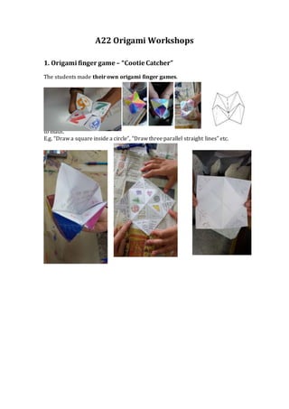 A22 Origami Workshops
1. Origami finger game – “Cootie Catcher”
The students made their own origami finger games.
Under the
folds they
wrote
instructions
connected
to math.
E.g. “Draw a square inside a circle”, “Draw three parallel straight lines” etc.
 