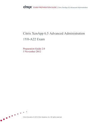 Citrix Education © 2012 Citrix Systems, Inc. All rights reserved. 
EXAM PREPARATION GUIDE | Citrix XenApp 6.5 Advanced Administration 
Citrix XenApp 6.5 Advanced Administration 
1Y0-A22 Exam 
Preparation Guide 2.0 
5 November 2012 
 