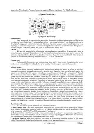 Improving High Quality Privacy Preserving Location Monitoring System For Wireless Sensor
www.irjes.com 4 | Page
4. System Architecture
fig2.System Architecture
Sensor nodes:
Each sensor node is responsible for determining the number of objects in its sensing area,blurring its
sensing area into a cloaked area A, which includes at least k objects, and reporting A with the number of objects
located in A as aggregate location information to the server. We do not have any assumption about then network
topology, as our system only requires a communication path from each sensor node to the server through a dis-
tributed tree [10]. Each sensor node is also aware of its location and sensing area.
Server:
The server is responsible for collecting the aggregate locations reported from the sensor nodes, using a
spatial histogram to estimate the distribution of the monitored objects, and answering range queries based on the
estimated object distribution. Furthermore, the administrator can change the anonymized level k of the system at
anytime by disseminating a message with a new value of k to all the sensor nodes.
System users:
Authenticated administrators and users can issue range queries to our system through either the server
or the sensor nodes, as depicted in Fig. 2. The server uses the spatial histogram to answer their queries.
Privacy model:
In our system, the sensor nodes constitute a trusted zone, where they behave as defined in our algo-
rithm and communicate with each other through a secure network channel to avoid internal network attacks, for
example, eavesdropping, traffic analysis, and malicious nodes. Since establishing such a secure network channel
has been studied in the literature the discussion of how to get this network channel is beyond the scope of this
paper. However, the solutions that have been used in previous works can be applied to our system. Our system
also provides anonymous communication between the sensor nodes and the server by employing existing
anonymous communication techniques. Thus given an aggregate location R, the server only knows that the
sender of R is one of the sensor nodes within R.Furthermore,only authenticated administrators can change the k-
anonymity level and the spatial histogram size. In emergency cases, the administrators can set the k-anonymity
level to a small value to get more accurate aggregate locations from the sensor nodes, or even set it to zero to
disable our algorithm to get the original readings from the sensor nodes, in order to get the best services from
the system. Since the server and the system user are outside the trusted zone, they are untrusted.We now discuss
the privacy threat in existing location monitoring systems. In an identity-sensor location monitoring system,
since each sensor node reports the exact location information of each monitored object to the server, the adver-
sary can pinpoint each object’s exact location. On the other hand, in a counting-sensor location monitoring sys-
tem, each sensor node reports the number of objects in its sensing area to the server. The adversary can map the
monitored areas of the sensor nodes to the system layout. If the object count of a monitored area is very small or
equal to one, the adversary can infer the identity of the monitored objects based on the mapped monitored area,
Performance Metrics
We evaluate our system in terms of five performance metrics.
1. Attack model error. This metric measures the resilience of our system to the attacker model by the relative
error between the estimated number of objects b N in a sensor node’s sensing area and the actual one N. The
error is measured as |N-N|/N. When N=0, we consider N^ as the error.
2. Communication cost. We measure the communication cost of our location anonymization algorithms in
terms of the average number of bytes sent by each sensor node per reporting period. This metric also indicates
the network traffic and the power consumption of the sensor nodes.
3. Cloaked area size. This metric measures the quality of the aggregate locations reported by the sensor
nodes.The smaller the cloaked area,the better the accuracy of the aggregate location.
 