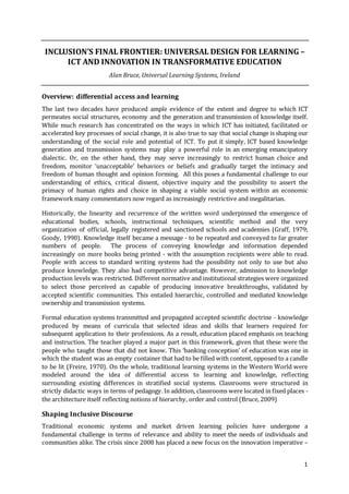 1
INCLUSION’S FINAL FRONTIER: UNIVERSAL DESIGN FOR LEARNING –
ICT AND INNOVATION IN TRANSFORMATIVE EDUCATION
Alan Bruce, Universal Learning Systems, Ireland
Overview: differential access and learning
The last two decades have produced ample evidence of the extent and degree to which ICT
permeates social structures, economy and the generation and transmission of knowledge itself.
While much research has concentrated on the ways in which ICT has initiated, facilitated or
accelerated key processes of social change, it is also true to say that social change is shaping our
understanding of the social role and potential of ICT. To put it simply, ICT based knowledge
generation and transmission systems may play a powerful role in an emerging emancipatory
dialectic. Or, on the other hand, they may serve increasingly to restrict human choice and
freedom, monitor ‘unacceptable’ behaviors or beliefs and gradually target the intimacy and
freedom of human thought and opinion forming. All this poses a fundamental challenge to our
understanding of ethics, critical dissent, objective inquiry and the possibility to assert the
primacy of human rights and choice in shaping a viable social system within an economic
framework many commentators now regard as increasingly restrictive and inegalitarian.
Historically, the linearity and recurrence of the written word underpinned the emergence of
educational bodies, schools, instructional techniques, scientific method and the very
organization of official, legally registered and sanctioned schools and academies (Graff, 1979;
Goody, 1990). Knowledge itself became a message - to be repeated and conveyed to far greater
numbers of people. The process of conveying knowledge and information depended
increasingly on more books being printed - with the assumption recipients were able to read.
People with access to standard writing systems had the possibility not only to use but also
produce knowledge. They also had competitive advantage. However, admission to knowledge
production levels was restricted. Different normative and institutional strategies were organized
to select those perceived as capable of producing innovative breakthroughs, validated by
accepted scientific communities. This entailed hierarchic, controlled and mediated knowledge
ownership and transmission systems.
Formal education systems transmitted and propagated accepted scientific doctrine - knowledge
produced by means of curricula that selected ideas and skills that learners required for
subsequent application to their professions. As a result, education placed emphasis on teaching
and instruction. The teacher played a major part in this framework, given that these were the
people who taught those that did not know. This ‘banking conception’ of education was one in
which the student was an empty container that had to be filled with content, opposed to a candle
to be lit (Freire, 1970). On the whole, traditional learning systems in the Western World were
modeled around the idea of differential access to learning and knowledge, reflecting
surrounding existing differences in stratified social systems. Classrooms were structured in
strictly didactic ways in terms of pedagogy. In addition, classrooms were located in fixed places -
the architecture itself reflecting notions of hierarchy, order and control (Bruce, 2009)
Shaping Inclusive Discourse
Traditional economic systems and market driven learning policies have undergone a
fundamental challenge in terms of relevance and ability to meet the needs of individuals and
communities alike. The crisis since 2008 has placed a new focus on the innovation imperative –
 