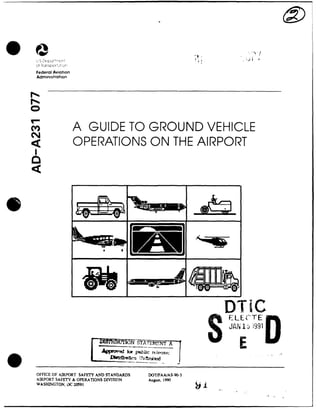 @0
Federal Aviation
Administration
A GUIDE TO GROUND VEHICLE
OPERATIONS ON THE AIRPORT
DTiC
SELECTE
________ N STATEN A JA F i9
AMV0 fir pu.bLic rdoeise;
OFFICE OF AIRPORT SAFETY AND STANDARDS DOT/FAA/AS-90-3
AIRPORT SAFETY & OPERATIONS DIVISION August. 1990
WASHINGTON, DC 20591
1
 
