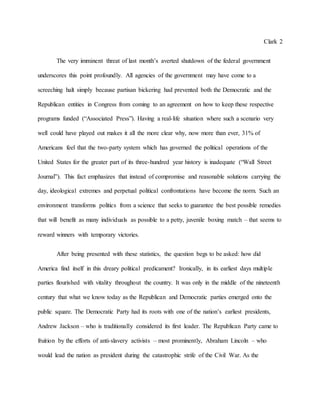 Clark 2
The very imminent threat of last month’s averted shutdown of the federal government
underscores this point profoundly. All agencies of the government may have come to a
screeching halt simply because partisan bickering had prevented both the Democratic and the
Republican entities in Congress from coming to an agreement on how to keep these respective
programs funded (“Associated Press”). Having a real-life situation where such a scenario very
well could have played out makes it all the more clear why, now more than ever, 31% of
Americans feel that the two-party system which has governed the political operations of the
United States for the greater part of its three-hundred year history is inadequate (“Wall Street
Journal”). This fact emphasizes that instead of compromise and reasonable solutions carrying the
day, ideological extremes and perpetual political confrontations have become the norm. Such an
environment transforms politics from a science that seeks to guarantee the best possible remedies
that will benefit as many individuals as possible to a petty, juvenile boxing match – that seems to
reward winners with temporary victories.
After being presented with these statistics, the question begs to be asked: how did
America find itself in this dreary political predicament? Ironically, in its earliest days multiple
parties flourished with vitality throughout the country. It was only in the middle of the nineteenth
century that what we know today as the Republican and Democratic parties emerged onto the
public square. The Democratic Party had its roots with one of the nation’s earliest presidents,
Andrew Jackson – who is traditionally considered its first leader. The Republican Party came to
fruition by the efforts of anti-slavery activists – most prominently, Abraham Lincoln – who
would lead the nation as president during the catastrophic strife of the Civil War. As the
 