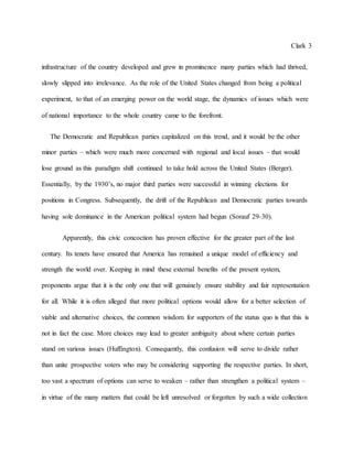 Clark 3
infrastructure of the country developed and grew in prominence many parties which had thrived,
slowly slipped into irrelevance. As the role of the United States changed from being a political
experiment, to that of an emerging power on the world stage, the dynamics of issues which were
of national importance to the whole country came to the forefront.
The Democratic and Republican parties capitalized on this trend, and it would be the other
minor parties – which were much more concerned with regional and local issues – that would
lose ground as this paradigm shift continued to take hold across the United States (Berger).
Essentially, by the 1930’s, no major third parties were successful in winning elections for
positions in Congress. Subsequently, the drift of the Republican and Democratic parties towards
having sole dominance in the American political system had begun (Sorauf 29-30).
Apparently, this civic concoction has proven effective for the greater part of the last
century. Its tenets have ensured that America has remained a unique model of efficiency and
strength the world over. Keeping in mind these external benefits of the present system,
proponents argue that it is the only one that will genuinely ensure stability and fair representation
for all. While it is often alleged that more political options would allow for a better selection of
viable and alternative choices, the common wisdom for supporters of the status quo is that this is
not in fact the case. More choices may lead to greater ambiguity about where certain parties
stand on various issues (Huffington). Consequently, this confusion will serve to divide rather
than unite prospective voters who may be considering supporting the respective parties. In short,
too vast a spectrum of options can serve to weaken – rather than strengthen a political system –
in virtue of the many matters that could be left unresolved or forgotten by such a wide collection
 