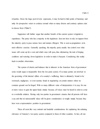 Clark 4
of parties. Given the large pool of civic expression, it may be hard to find points of harmony and
unity for prospective voters to coalesce around when so many diverse and contrary options exist
to choose from (“Duke”).
Supporters will further argue that another benefit of the current system is legislative
expedience. The party who has a majority in the legislature does not have to rely on support from
the minority party to pass various laws and statutes (Berger). This is seen as pragmatism at its
most effective exercise. Generally speaking, the majority party usually has control over what
issues will come up for a vote and which ones will pass, thus eliminating the task of forging
coalitions and watering down legislation in order to make it buoyant. Considering this reality
leads to another observation.
The system of checks and balances that is inherent in the American form of government
some would argue is inseparable from the two party system. If so many parties are involved in
the governing of the internal affairs of a country’s wellbeing, there is ultimately bound to be
overreach, negligence, or even tyranny found in negotiating on certain matters where no
common ground can be forged. With so many different veins of interpretation it is easy for one
or more voices to gain the upper hand, simply because all voices must be heard in order to come
to a workable solution. Having only two parties in government ensures that all persons will have
a say and that no unreasonable ideas will be given consideration or weight simply because they
have won a representative position in government.
These all seem like very rational and laudable considerations for explaining the enduring
relevance of America’s two-party system compared to those of other countries. In fact, all one
 