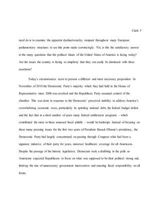 Clark 5
need do is to examine the apparent dysfunctionality rampant throughout many European
parliamentary structures to see this point made convincingly. Yet, is this the satisfactory answer
to the many questions that the political future of the United States of America is facing today?
Are the issues the country is facing so simplistic that they can easily be dismissed with these
assertions?
Today’s circumstances seem to present a different and most necessary proposition. In
November of 2010 the Democratic Party’s majority which they had held in the House of
Representative since 2006 was revoked and the Republican Party assumed control of the
chamber. This was done in response to the Democrats’ perceived inability to address America’s
overwhelming economic woes, particularly its spiraling national debt, the federal budget deficit,
and the fact that in a short number of years many federal entitlement programs – which
contributed the most to these amassed fiscal pitfalls – would be bankrupt. Instead of focusing on
these many pressing issues for the first two years of President Barack Obama’s presidency, the
Democratic Party had largely concentrated on passing through Congress what had been a
signature initiative of their party for years, universal healthcare coverage for all Americans.
Despite the passage of the historic legislation, Democrats took a drubbing in the polls as
Americans expected Republicans to focus on what was supposed to be their political strong suit,
limiting the size of unnecessary government intervention and enacting fiscal responsibility on all
fronts.
 