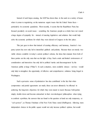 Clark 6
Instead of such hopes ensuing, the GOP has drawn lines in the sand on a variety of issues
when it comes to negotiating on the numerous urgent issues that the United States faces –
particularly its economic quandaries. Most recently, it seems that the Republican Party has
focused peculiarly on social issues – something the American people as a whole have not voiced
a large degree of sympathy for – instead of enacting legislation and solutions that would help
solve the economic problems for which they were elected to Congress in the first place.
This just goes to show that instead of creating efficiency and harmony, America’s two
party system has now only led to intensified gridlock and polarity. Because there are merely two
viable choices available in today’s current political scheme, the ideas that emanate from both of
these parties are the only ones that see the light of day. Such a stale and limited environment of
consideration and innovation has only led to political inertia and discouragement by the
American public at large (“Duke”). In such a situation, more available choices – not less – would
only help to strengthen the opportunity of effective and comprehensive solutions being forged in
Washington.
Such a pervasive sense of polarization has also contributed to the fact that when
compromises and partial agreements are made, these can never ultimately be effectual in
achieving the long-term objectives for which they were meant to reach. Because both parties
simply double down and become entrenched in their own ideological philosophies when trying
to confront a problem, the answers that are found to the question at hand are only temporary, or
“sub-optimal”, as Thomas Friedman of the New York Times noted (Huffington). Allowing more
independent choices in the public square would not only increase political options, but would
 