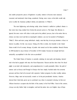 Clark 7
also enable prospective pieces of legislation or policy matters to become more nuanced,
reasoned, and moderated when being considered. Having more voices at the table would only
serve to edify the American political debate, not undermine it (“Duke”).
The most frightening and sobering reality about America’s ineffective political climate is
that voters have long realized how broken the present system is. The longer this dilemma is
ignored the more voters will refuse to take part in the political process, due to the notion that no
choices are truly novel and that no meaningful solutions can ever be reached in Washington
“Duke”). More and more young individuals simply state that they do not pay attention or have no
interest in politics for this very reason. Taking all of this in stride, how harmful to the United
States would it be if as many throngs of youths who turned out for then-candidate Barack Obama
in 2008 decided to stay at home in November of 2012 simply because not enough had been
noticeably accomplished in his first term as president?
The United States of America is currently enduring its most grim and daunting internal
trial it has had to grapple with since the Great Depression. Reason and fact show that if its fiscal
plight is not dealt with imminently and comprehensively it could potentially follow the path of
nations such as Greece and Portugal in Europe who have simply buckled under the economic
pressure and have had to be rescued with expensive bailout programs by other wealthy nations.
However, things must not necessarily remain so. In the past presidential election, America
showed that it had truly grown up in a profound way when it consented to having its first-ever
African-American occupant take the helm of the country in the Oval Office. Seen in this context,
change can only further help to strengthen and lead the nation into ever brighter days of hope
 