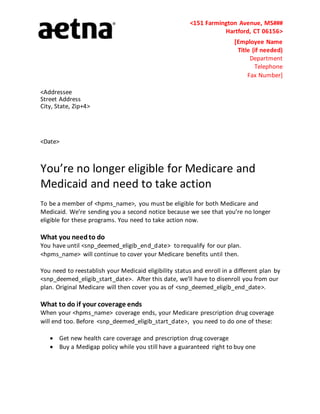 <151 Farmington Avenue, MS###
Hartford, CT 06156>
[Employee Name
Title (if needed)
Department
Telephone
Fax Number]
<Addressee
Street Address
City, State, Zip+4>
<Date>
You’re no longer eligible for Medicare and
Medicaid and need to take action
To be a member of <hpms_name>, you must be eligible for both Medicare and
Medicaid. We’re sending you a second notice because we see that you’re no longer
eligible for these programs. You need to take action now.
What you needto do
You have until <snp_deemed_eligib_end_date> to requalify for our plan.
<hpms_name> will continue to cover your Medicare benefits until then.
You need to reestablish your Medicaid eligibility status and enroll in a different plan by
<snp_deemed_eligib_start_date>. After this date, we’ll have to disenroll you from our
plan. Original Medicare will then cover you as of <snp_deemed_eligib_end_date>.
What to do if your coverage ends
When your <hpms_name> coverage ends, your Medicare prescription drug coverage
will end too. Before <snp_deemed_eligib_start_date>, you need to do one of these:
 Get new health care coverage and prescription drug coverage
 Buy a Medigap policy while you still have a guaranteed right to buy one
 