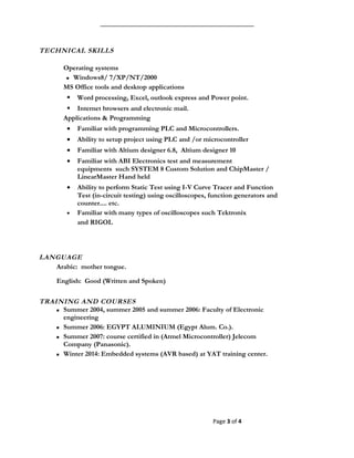 TECHNICAL SKILLS
Operating systems
 Windows8/ 7/XP/NT/2000
MS Office tools and desktop applications
 Word processing, Excel, outlook express and Power point.
 Internet browsers and electronic mail.
Applications & Programming
• Familiar with programming PLC and Microcontrollers.
• Ability to setup project using PLC and /or microcontroller
• Familiar with Altium designer 6.8, Altium designer 10
• Familiar with ABI Electronics test and measurement
equipments such SYSTEM 8 Custom Solution and ChipMaster /
LinearMaster Hand held
• Ability to perform Static Test using I-V Curve Tracer and Function
Test (in-circuit testing) using oscilloscopes, function generators and
counter.... etc.
• Familiar with many types of oscilloscopes such Tektronix
and RIGOL
LANGUAGE
Arabic: mother tongue.
English: Good (Written and Spoken)
TRAINING AND COURSES
 Summer 2004, summer 2005 and summer 2006: Faculty of Electronic
engineering
 Summer 2006: EGYPT ALUMINIUM (Egypt Alum. Co.).
 Summer 2007: course certified in (Atmel Microcontroller) Jelecom
Company (Panasonic).
 Winter 2014: Embedded systems (AVR based) at YAT training center.
Page 3 of 4
 