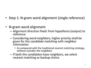• Step 1: N-gram word alignment (single reference)
• N-gram word alignment
– Alignment direction fixed: from hypothesis (output) to
reference
– Considering word neighbors, higher priority shall be
given for the candidate matching with neighbor
information
• As compared with the traditional nearest matching strategy,
without consider the neighbors
– If both the candidates have neighbors, we select
nearest matching as backup choice
17
 