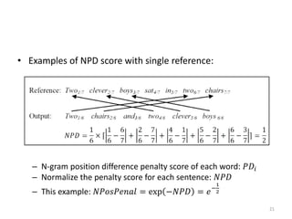 • Examples of NPD score with single reference:
– N-gram position difference penalty score of each word: 𝑃𝐷𝑖
– Normalize the penalty score for each sentence: 𝑁𝑃𝐷
– This example: 𝑁𝑃𝑜𝑠𝑃𝑒𝑛𝑎𝑙 = exp −𝑁𝑃𝐷 = 𝑒−
1
2
21
 