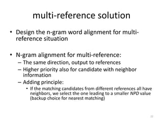 multi-reference solution
• Design the n-gram word alignment for multi-
reference situation
• N-gram alignment for multi-reference:
– The same direction, output to references
– Higher priority also for candidate with neighbor
information
– Adding principle:
• If the matching candidates from different references all have
neighbors, we select the one leading to a smaller NPD value
(backup choice for nearest matching)
22
 