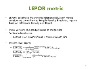 LEPOR metric
• LEPOR: automatic machine translation evaluation metric
considering the enhanced Length Penalty, Precision, n-gram
Position difference Penalty and Recall.
• Initial version: The product value of the factors
• Sentence-level score:
– 𝐿𝐸𝑃𝑂𝑅 = 𝐿𝑃 × 𝑁𝑃𝑜𝑠𝑃𝑒𝑛𝑎𝑙 × 𝐻𝑎𝑟𝑚𝑜𝑛𝑖𝑐(𝛼𝑅, 𝛽𝑃)
• System-level score:
– 𝐿𝐸𝑃𝑂𝑅 𝐴 =
1
𝑆𝑒𝑛𝑡𝑁𝑢𝑚
𝐿𝐸𝑃𝑂𝑅𝑖𝑡ℎ𝑆𝑒𝑛𝑡
𝑆𝑒𝑛𝑡𝑁𝑢𝑚
𝑖=1
– 𝐿𝐸𝑃𝑂𝑅 𝐵 = 𝐹𝑎𝑐𝑡𝑜𝑟𝑖
𝑛
𝑖=1
– 𝐹𝑎𝑐𝑡𝑜𝑟𝑖=
1
𝑆𝑒𝑛𝑡𝑁𝑢𝑚
𝐹𝑎𝑐𝑡𝑜𝑟𝑖𝑡ℎ𝑆𝑒𝑛𝑡
𝑆𝑒𝑛𝑡𝑁𝑢𝑚
𝑖=1
25
 