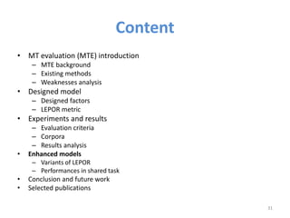 Content
• MT evaluation (MTE) introduction
– MTE background
– Existing methods
– Weaknesses analysis
• Designed model
– Designed factors
– LEPOR metric
• Experiments and results
– Evaluation criteria
– Corpora
– Results analysis
• Enhanced models
– Variants of LEPOR
– Performances in shared task
• Conclusion and future work
• Selected publications
31
 