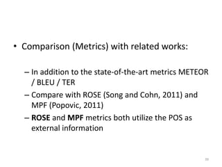 • Comparison (Metrics) with related works:
– In addition to the state-of-the-art metrics METEOR
/ BLEU / TER
– Compare with ROSE (Song and Cohn, 2011) and
MPF (Popovic, 2011)
– ROSE and MPF metrics both utilize the POS as
external information
39
 