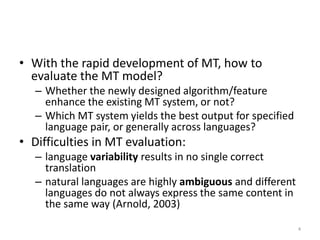 • With the rapid development of MT, how to
evaluate the MT model?
– Whether the newly designed algorithm/feature
enhance the existing MT system, or not?
– Which MT system yields the best output for specified
language pair, or generally across languages?
• Difficulties in MT evaluation:
– language variability results in no single correct
translation
– natural languages are highly ambiguous and different
languages do not always express the same content in
the same way (Arnold, 2003)
4
 