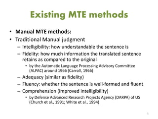 Existing MTE methods
• Manual MTE methods:
• Traditional Manual judgment
– Intelligibility: how understandable the sentence is
– Fidelity: how much information the translated sentence
retains as compared to the original
• by the Automatic Language Processing Advisory Committee
(ALPAC) around 1966 (Carroll, 1966)
– Adequacy (similar as fidelity)
– Fluency: whether the sentence is well-formed and fluent
– Comprehension (improved intelligibility)
• by Defense Advanced Research Projects Agency (DARPA) of US
(Church et al., 1991; White et al., 1994)
5
 