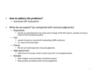 • How to address the problems?
– Automatic MT evaluation!
• What do we expect? (as compared with manual judgments)
– Repeatable
• Can be re-used whenever we make some change of the MT system, and plan to have a
check of the translation quality
– Fast
• several minutes or seconds for evaluating 3,000 sentences
• V.s. hours of human labor
– Cheap
• We do not need expensive manual judgments
– High agreement
• Each time of running, result in same scores for un-changed outputs
– Reliable
• Give a higher score for better translation output
• Measured by correlation with human judgments
8
 
