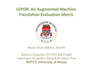 LEPOR: An Augmented Machine
Translation Evaluation Metric
Master thesis defense, 2014.07
(Aaron) Li-Feng Han (韓利峰), MB-154887
Supervisors: Dr. Derek F. Wong & Dr. Lidia S. Chao
NLP2CT, University of Macau
 
