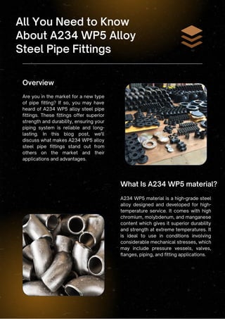 Overview
All You Need to Know
About A234 WP5 Alloy
Steel Pipe Fittings
Are you in the market for a new type
of pipe fitting? If so, you may have
heard of A234 WP5 alloy steel pipe
fittings. These fittings offer superior
strength and durability, ensuring your
piping system is reliable and long-
lasting. In this blog post, we'll
discuss what makes A234 WP5 alloy
steel pipe fittings stand out from
others on the market and their
applications and advantages.
A234 WP5 material is a high-grade steel
alloy designed and developed for high-
temperature service. It comes with high
chromium, molybdenum, and manganese
content which gives it superior durability
and strength at extreme temperatures. It
is ideal to use in conditions involving
considerable mechanical stresses, which
may include pressure vessels, valves,
flanges, piping, and fitting applications.
What Is A234 WP5 material?
 