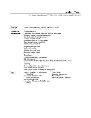 Michael Yager
1461 Meadow Lane, Castleton NY 12033, (518) 588-5434, yager.michael@yahoo.com
Objective Obtain the Manufacturing Training Specialist position
Professional
Achievements
Training Manager
Continuous Improvement; database upgrade, web pages
Operating Manual consolidation/transition
Standardization of training curriculum
Learning Council, Global
Safe Use of Vehicles on Site, Global
Contingency Planner, Waterford
5S Champion, Waterford
Program Management
Operations Training
Powered Industrial Truck
New Hire Training Class
Compliance
OSHA Process Safety Management
ISO 9001 Auditor
Environmental Health and Safety, Safe Work Permit Writer, Global Team
Training
Chemical Operator initial and refresher
Plant Leader annual workshops
Area Training Leader professional development
Skills LMS Success Factors Administrator,
Waterford
SharePoint Operations site
owner/administrator
Microsoft Office Suite
Instruction – Classroom, Field, Simulator
and Air
Collaboration
Database Management
Aspect Review
NYS Fire Fighter II (Exterior)
 