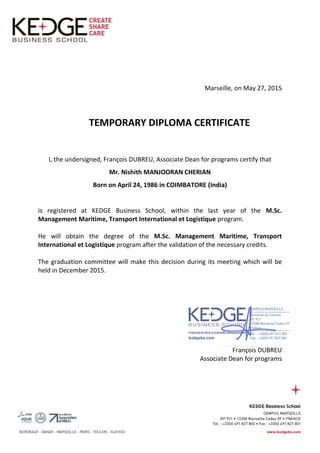 Marseille, on May 27, 2015
TEMPORARY DIPLOMA CERTIFICATE
I, the undersigned, François DUBREU, Associate Dean for programs certify that
Mr. Nishith MANJOORAN CHERIAN
Born on April 24, 1986 in COIMBATORE (India)
is registered at KEDGE Business School, within the last year of the M.Sc.
Management Maritime, Transport International et Logistique program.
He will obtain the degree of the M.Sc. Management Maritime, Transport
International et Logistique program after the validation of the necessary credits.
The graduation committee will make this decision during its meeting which will be
held in December 2015.
François DUBREU
Associate Dean for programs
 