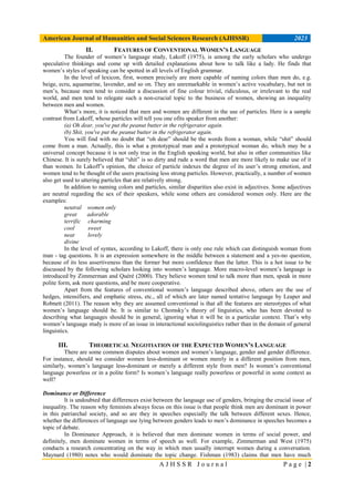 American Journal of Humanities and Social Sciences Research (AJHSSR) 2023
A J H S S R J o u r n a l P a g e | 2
II. FEATURES OF CONVENTIONAL WOMEN’S LANGUAGE
The founder of women’s language study, Lakoff (1975), is among the early scholars who undergo
speculative thinkings and come up with detailed explanations about how to talk like a lady. He finds that
women’s styles of speaking can be spotted in all levels of English grammar.
In the level of lexicon, first, women precisely are more capable of naming colors than men do, e.g.
beige, ecru, aquamarine, lavender, and so on. They are unremarkable in women’s active vocabulary, but not in
men’s, because men tend to consider a discussion of fine colour trivial, ridiculous, or irrelevant to the real
world, and men tend to relegate such a non-crucial topic to the business of women, showing an inequality
between men and women.
What’s more, it is noticed that men and women are different in the use of particles. Here is a sample
contrast from Lakoff, whose particles will tell you one ofits speaker from another:
(a) Oh dear, you've put the peanut butter in the refrigerator again.
(b) Shit, you've put the peanut butter in the refrigerator again.
You will find with no doubt that “oh dear” should be the words from a woman, while “shit” should
come from a man. Actually, this is what a prototypical man and a prototypical woman do, which may be a
universal concept because it is not only true in the English speaking world, but also in other communities like
Chinese. It is surely believed that “shit” is so dirty and rude a word that men are more likely to make use of it
than women. In Lakoff’s opinion, the choice of particle indexes the degree of its user’s strong emotion, and
women tend to be thought of the users practising less strong particles. However, practically, a number of women
also get used to uttering particles that are relatively strong.
In addition to naming colors and particles, similar disparities also exist in adjectives. Some adjectives
are neutral regarding the sex of their speakers, while some others are considered women only. Here are the
examples:
neutral women only
great adorable
terrific charming
cool sweet
neat lovely
divine
In the level of syntax, according to Lakoff, there is only one rule which can distinguish woman from
man - tag questions. It is an expression somewhere in the middle between a statement and a yes-no question,
because of its less assertiveness than the former but more confidence than the latter. This is a hot issue to be
discussed by the following scholars looking into women’s language. More macro-level women’s language is
introduced by Zimmerman and Quéré (2000). They believe women tend to talk more than men, speak in more
polite form, ask more questions, and be more cooperative.
Apart from the features of conventional women’s language described above, others are the use of
hedges, intensifiers, and emphatic stress, etc., all of which are later named tentative language by Leaper and
Robnett (2011). The reason why they are assumed conventional is that all the features are stereotypes of what
women’s language should be. It is similar to Chomsky’s theory of linguistics, who has been devoted to
describing what languages should be in general, ignoring what it will be in a particular context. That’s why
women’s language study is more of an issue in interactional sociolinguistics rather than in the domain of general
linguistics.
III. THEORETICAL NEGOTIATION OF THE EXPECTED WOMEN’S LANGUAGE
There are some common disputes about women and women’s language, gender and gender difference.
For instance, should we consider women less-dominant or women merely in a different position from men,
similarly, women’s language less-dominant or merely a different style from men? Is women’s conventional
language powerless or in a polite form? Is women’s language really powerless or powerful in some context as
well?
Dominance or Difference
It is undoubted that differences exist between the language use of genders, bringing the crucial issue of
inequality. The reason why feminists always focus on this issue is that people think men are dominant in power
in this patriarchal society, and so are they in speeches especially the talk between different sexes. Hence,
whether the differences of language use lying between genders leads to men’s dominance in speeches becomes a
topic of debate.
In Dominance Approach, it is believed that men dominate women in terms of social power, and
definitely, men dominate women in terms of speech as well. For example, Zimmerman and West (1975)
conducts a research concentrating on the way in which men usually interrupt women during a conversation.
Maynard (1980) notes who would dominate the topic change. Fishman (1983) claims that men have much
 