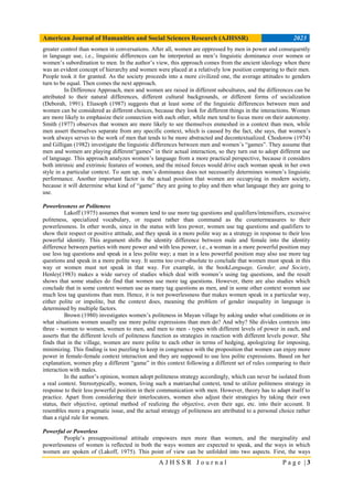 American Journal of Humanities and Social Sciences Research (AJHSSR) 2023
A J H S S R J o u r n a l P a g e | 3
greater control than women in conversations. After all, women are oppressed by men in power and consequently
in language use, i.e., linguistic differences can be interpreted as men’s linguistic dominance over women or
women’s subordination to men. In the author’s view, this approach comes from the ancient ideology when there
was an evident concept of hierarchy and women were placed at a relatively low position comparing to their men.
People took it for granted. As the society proceeds into a more civilized one, the average attitudes to genders
turn to be equal. Then comes the next approach.
In Difference Approach, men and women are raised in different subcultures, and the differences can be
attributed to their natural differences, different cultural backgrounds, or different forms of socialization
(Deborah, 1991). Eliasoph (1987) suggests that at least some of the linguistic differences between men and
women can be considered as different choices, because they look for different things in the interactions. Women
are more likely to emphasize their connection with each other, while men tend to focus more on their autonomy.
Smith (1977) observes that women are more likely to see themselves enmeshed in a context than men, while
men assert themselves separate from any specific context, which is caused by the fact, she says, that women’s
work always serves to the work of men that tends to be more abstracted and decontextualized. Chodorow (1974)
and Gilligan (1982) investigate the linguistic differences between men and women’s “games”. They assume that
men and women are playing different“games” in their actual interaction, so they turn out to adopt different use
of language. This approach analyzes women’s language from a more practical perspective, because it considers
both intrinsic and extrinsic features of women, and the mixed forces would drive each woman speak in her own
style in a particular context. To sum up, men’s dominance does not necessarily determines women’s linguistic
performance. Another important factor is the actual position that women are occupying in modern society,
because it will determine what kind of “game” they are going to play and then what language they are going to
use.
Powerlessness or Politeness
Lakoff (1975) assumes that women tend to use more tag questions and qualifiers/intensifiers, excessive
politeness, specialized vocabulary, or request rather than command as the countermeasures to their
powerlessness. In other words, since in the status with less power, women use tag questions and qualifiers to
show their respect or positive attitude, and they speak in a more polite way as a strategy in response to their less
powerful identity. This argument shifts the identity difference between male and female into the identity
difference between parties with more power and with less power, i.e., a woman in a more powerful position may
use less tag questions and speak in a less polite way; a man in a less powerful position may also use more tag
questions and speak in a more polite way. It seems too over-absolute to conclude that women must speak in this
way or women must not speak in that way. For example, in the bookLanguage, Gender, and Society,
Henley(1983) makes a wide survey of studies which deal with women’s using tag questions, and the result
shows that some studies do find that women use more tag questions. However, there are also studies which
conclude that in some context women use as many tag questions as men, and in some other context women use
much less tag questions than men. Hence, it is not powerlessness that makes women speak in a particular way,
either polite or impolite, but the context does, meaning the problem of gender inequality in language is
determined by multiple factors.
Brown (1980) investigates women’s politeness in Mayan village by asking under what conditions or in
what situations women usually use more polite expressions than men do? And why? She divides contexts into
three - women to women, women to men, and men to men - types with different levels of power in each, and
asserts that the different levels of politeness function as strategies in reaction with different levels power. She
finds that in the village, women are more polite to each other in terms of hedging, apologizing for imposing,
minimizing. This finding is too puzzling to keep in congruence with the proposition that women can enjoy more
power in female-female context interaction and they are supposed to use less polite expressions. Based on her
explanation, women play a different “game” in this context following a different set of rules comparing to their
interaction with males.
In the author’s opinion, women adopt politeness strategy accordingly, which can never be isolated from
a real context. Stereotypically, women, living such a matriarchal context, tend to utilize politeness strategy in
response to their less powerful position in their communication with men. However, theory has to adapt itself to
practice. Apart from considering their interlocutors, women also adjust their strategies by taking their own
status, their objective, optimal method of realizing the objective, even their age, etc. into their account. It
resembles more a pragmatic issue, and the actual strategy of politeness are attributed to a personal choice rather
than a rigid rule for women.
Powerful or Powerless
People’s presuppositional attitude empowers men more than women, and the marginality and
powerlessness of women is reflected in both the ways women are expected to speak, and the ways in which
women are spoken of (Lakoff, 1975). This point of view can be unfolded into two aspects. First, the ways
 