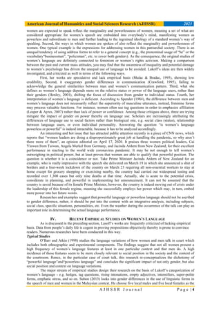 American Journal of Humanities and Social Sciences Research (AJHSSR) 2023
A J H S S R J o u r n a l P a g e | 4
women are expected to speak reflect the marginality and powerlessness of women, meaning a set of what are
considered appropriate for women’s speech are embedded into everybody’s mind, manifesting women as
powerless and subordinate to men and further leading to the ingrained ideology of a standard women’s way of
speaking. Second, the ways in which women are spoken of also reflect the marginality and powerlessness of
women. One typical example is the expressions for addressing women in this patriarchal society. There is an
unequal tendency of using address forms to refer to a general concept (e.g., the pronominal usage of “he” or the
vocabulary“businessman”, “policeman”, etc. to cover both genders). As the consequence, the original studies of
women’s language are definitely connected to feminism or women’s rights activism. Making a comparison
between the past and current mass attitudes, you may find that the awareness of inequality and potential damage
to women’s psychology has driven the unequal use of language to be avoided. Lakoff’s ideas are then widely
investigated, and criticized as well in terms of the following ways.
First, her works are speculative and lack empirical basis (Mulac & Bradac, 1995), showing low
credibility. Second, it exaggerates gender differences in communication (Crawford, 1995), failing to
acknowledge the general similarities between man and women’s communication pattern. Third, what she
defines as women’s language depends more on the relative status or power of the language users, rather than
their genders (Henley, 2001), shifting the focus of discussion from gender to individual status. Fourth, her
interpretation of women’s language is deficient. According to Spender (1984), the difference between men and
women’s language does not necessarily reflect the superiority of masculine utterance, instead, feminine forms
may process valuable functions. For instance, women often use tag questions in order to emphasize affiliation
(Leaper & Ayres, 2007) rather than lack of power or confidence. Among those critiques above, three are trying
mitigate the impact of gender on power thereby on language use. Scholars are increasingly attributing the
differences of language use to social factors rather than biological one, e.g. social class (status), relationship
between language users, or even individual personality. Answering the question “is women’s language
powerless or powerful” is indeed intractable, because it has to be analyzed accordingly.
An interesting and hot issue that has attracted public attention recently is a piece of CNN news, which
reports that “women leaders are doing a disproportionately great job at handling the pandemic, so why aren’t
there more of them”, an opinion editorial on April 17, 2020. It praises three women political leaders, Cai
Yinwen from Taiwan, Angela Merkel from Germany, and Jacinda Ardern from New Zealand, for their excellent
performance in reacting to the world wide coronavirus pandemic. It may be not enough to tell women’s
outweighing in political power, but at least proves that women are able to qualify that powerful position. The
question is whether it is a coincidence or not. Take Prime Minister Jacinda Ardern of New Zealand for an
example, who is really impressive with the speech she delivered on March 19 in which she announced a shut of
borders and a four-week lockdown of the country on March 23 requiring all non-essential workers to stay at
home except for grocery shopping or exercising nearby, the country had carried out widespread testing and
recorded over 1,300 cases but only nine deaths at that time. Actually, she is acute to the potential crisis,
considerate in planning, and powerful in implementing her announcement. It can not be assumed that the
country is saved because of its female Prime Minister, however, the country is indeed moving out of crisis under
the leadership of this female regime, meaning she successfully employs her power which may, in turn, embed
more power into her future words.
Researches and examples suggest that powerful language or powerless language should not be ascribed
to gender difference, rather, it should be put into the context with an integrative analysis, including subjects,
social class, specific situations, personalities, etc. Even the weather during the occurrence of the talk can play an
important role in determining the actual language performance.
IV. RECENT EMPIRICAL STUDIES ON WOMEN’S LANGUAGE
As is discussed in the preceding section, Lasoff’s works are frequently criticized of lacking empirical
basis. Data from people’s daily life is cogent in proving propositions objectively thereby is prone to convince
readers. Numerous researches have been conducted in this way.
Typical Studies
O’Barr and Atkin (1998) studies the language variations of how women and men talk in court which
includes both ethnographic and experimental components. The findings suggest that not all women present a
high frequency of women’s language features at least in one particular context and that men do. A high
incidence of those features seem to be more closely relevant to social position in the society and the context of
the courtroom. Hence, in the particular case of court talk, this research re-conceptualizes the dichotomy of
“powerful language”and“powerless language” and concludes the significant impact of not only gender, but also
social position and context on language variations.
The major stream of empirical studies design their research on the basis of Lakoff’s categorization of
women’s language - e.g. hedges, tag questions, rising intonations, empty adjectives, intensifiers, super-polite
forms, emphatic stress, and so on. Subon (2013) looks into gender differences in the use of linguistic forms in
the speech of men and women in the Malaysian context. He choose five local males and five local females as the
 