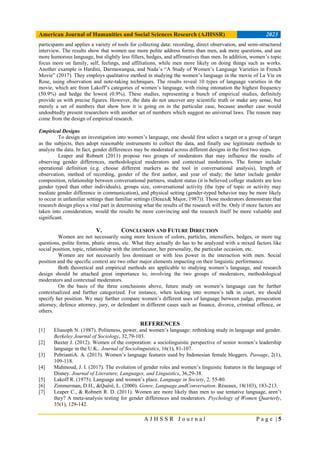 American Journal of Humanities and Social Sciences Research (AJHSSR) 2023
A J H S S R J o u r n a l P a g e | 5
participants and applies a variety of tools for collecting data: recording, direct observation, and semi-structured
interview. The results show that women use more polite address forms than men, ask more questions, and use
more humorous language, but slightly less fillers, hedges, and affirmatives than men. In addition, women’s topic
focus more on family, self, feelings, and affiliations, while men more likely on doing things such as works.
Another example is Hardini, Darmawangsa, and Nada’s “A Study of Women’s Language Varieties in French
Movie” (2017). They employs qualitative method in studying the women’s language in the movie of La Vie en
Rose, using observation and note-taking techniques. The results reveal 10 types of language varieties in the
movie, which are from Lakoff’s categories of women’s language, with rising intonation the highest frequency
(50.9%) and hedge the lowest (0.9%). These studies, representing a bunch of empirical studies, definitely
provide us with precise figures. However, the data do not uncover any scientific truth or make any sense, but
merely a set of numbers that show how it is going on in the particular case, because another case would
undoubtedly present researchers with another set of numbers which suggest no universal laws. The reason may
come from the design of empirical research.
Empirical Designs
To design an investigation into women’s language, one should first select a target or a group of target
as the subjects, then adopt reasonable instruments to collect the data, and finally use legitimate methods to
analyze the data. In fact, gender differences may be moderated across different designs in the first two steps.
Leaper and Robnett (2011) propose two groups of moderators that may influence the results of
observing gender differences, methodological moderators and contextual moderators. The former include
operational definition (e.g. choose different markers as the tool in conversational analysis), length of
observation, method of recording, gender of the first author, and year of study; the latter include gender
composition, relationship between conversational partners, student status (it is believed college students are less
gender typed than other individuals), groups size, conversational activity (the type of topic or activity may
mediate gender difference in communication), and physical setting (gender-typed behavior may be more likely
to occur in unfamiliar settings than familiar settings (Deaux& Major, 1987)). Those moderators demonstrate that
research design plays a vital part in determining what the results of the research will be. Only if more factors are
taken into consideration, would the results be more convincing and the research itself be more valuable and
significant.
V. CONCLUSION AND FUTURE DIRECTION
Women are not necessarily using more lexicon of colors, particles, intensifiers, hedges, or more tag
questions, polite forms, phatic stress, etc. What they actually do has to be analyzed with a mixed factors like
social position, topic, relationship with the interlocutor, her personality, the particular occasion, etc.
Women are not necessarily less dominant or with less power in the interaction with men. Social
position and the specific context are two other major elements impacting on their linguistic performance.
Both theoretical and empirical methods are applicable to studying women’s language, and research
design should be attached great importance to, involving the two groups of moderators, methodological
moderators and contextual moderators.
On the basis of the three conclusions above, future study on women’s language can be further
contextualized and further categorized. For instance, when looking into women’s talk in court, we should
specify her position. We may further compare women’s different uses of language between judge, prosecution
attorney, defence attorney, jury, or defendant in different cases such as finance, divorce, criminal offence, or
others.
REFERENCES
[1] Eliasoph N. (1987). Politeness, power, and women’s language: rethinking study in language and gender.
Berkeley Journal of Sociology, 32,79-103.
[2] Baxter J. (2012). Women of the corporation: a sociolinguistic perspective of senior women’s leadership
language in the U.K.. Journal of Sociolinguistics, 16(1), 81-107.
[3] PebriantiA. A. (2013). Women’s language features used by Indonesian female bloggers. Passage, 2(1),
109-118.
[4] Mahmoud, J. I. (2017). The evolution of gender roles and women’s linguistic features in the language of
Disney. Journal of Literature, Languages, and Linguistics, 36,29-38.
[5] Lakoff R. (1975). Language and women’s place. Language in Society, 2, 55-80.
[6] Zimmerman, D.H., &Quéré, L. (2000). Genre, Language,andConversation. Réseaux, 18(103), 183-213.
[7] Leaper C., & Robnett R. D. (2011). Women are more likely than men to use tentative language, aren’t
they? A meta-analysis testing for gender differences and moderators. Psychology of Women Quarterly,
35(1), 129-142.
 