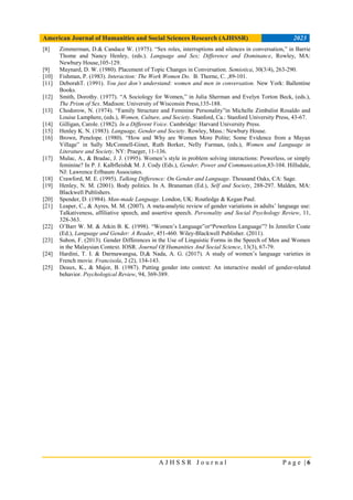 American Journal of Humanities and Social Sciences Research (AJHSSR) 2023
A J H S S R J o u r n a l P a g e | 6
[8] Zimmerman, D.& Candace W. (1975). “Sex roles, interruptions and silences in conversation,” in Barrie
Thome and Nancy Henley, (eds.). Language and Sex; Difference and Dominance, Rowley, MA:
Newbury House,105-129.
[9] Maynard, D. W. (1980). Placement of Topic Changes in Conversation. Semiotica, 30(3/4), 263-290.
[10] Fishman, P. (1983). Interaction: The Work Women Do. B. Thorne, C. ,89-101.
[11] DeborahT. (1991). You just don’t understand: women and men in conversation. New York: Ballentine
Books.
[12] Smith, Dorothy. (1977). “A Sociology for Women,” in Julia Sherman and Evelyn Torton Beck, (eds.),
The Prism of Sex. Madison: University of Wisconsin Press,135-188.
[13] Chodorow, N. (1974). “Family Structure and Feminine Personality”in Michelle Zimbalist Rosaldo and
Louise Lamphere, (eds.), Women, Culture, and Society. Stanford, Ca.: Stanford University Press, 43-67.
[14] Gilligan, Carole. (1982). In a Different Voice. Cambridge: Harvard University Press.
[15] Henley K. N. (1983). Language, Gender and Society. Rowley, Mass.: Newbury House.
[16] Brown, Penelope. (1980). “How and Why are Women More Polite; Some Evidence from a Mayan
Village” in Sally McConnell-Ginet, Ruth Borker, Nelly Furman, (eds.), Women and Language in
Literature and Society. NY: Praeger, 11-136.
[17] Mulac, A., & Bradac, J. J. (1995). Women’s style in problem solving interactions: Powerless, or simply
feminine? In P. J. Kalbfleish& M. J. Cody (Eds.), Gender, Power and Communication,83-104. Hillsdale,
NJ: Lawrence Erlbaum Associates.
[18] Crawford, M. E. (1995). Talking Difference: On Gender and Language. Thousand Oaks, CA: Sage.
[19] Henley, N. M. (2001). Body politics. In A. Branaman (Ed.), Self and Society, 288-297. Malden, MA:
Blackwell Publishers.
[20] Spender, D. (1984). Man-made Language. London, UK: Routledge & Kegan Paul.
[21] Leaper, C., & Ayres, M. M. (2007). A meta-analytic review of gender variations in adults’ language use:
Talkativeness, affiliative speech, and assertive speech. Personality and Social Psychology Review, 11,
328-363.
[22] O’Barr W. M. & Atkin B. K. (1998). “Women’s Language”or“Powerless Language”? In Jennifer Coate
(Ed.), Language and Gender: A Reader, 451-460. Wiley-Blackwell Publisher. (2011).
[23] Subon, F. (2013). Gender Differences in the Use of Linguistic Forms in the Speech of Men and Women
in the Malaysian Context. IOSR. Journal Of Humanities And Social Science, 13(3), 67-79.
[24] Hardini, T. I. & Darmawangsa, D,& Nada, A. G. (2017). A study of women’s language varieties in
French movie. Francisola, 2 (2), 134-143.
[25] Deaux, K., & Major, B. (1987). Putting gender into context: An interactive model of gender-related
behavior. Psychological Review, 94, 369-389.
 