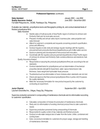 Ivy Baquiran
Mobile: +65 97734207 Page 3
Professional Experience (continued)
Sales Assistant January 2003 – July 2004
Quality Assurance Analyst June 2003 – December 2003
Full Safe Philippines Inc., ACSIE, Parañaque City, Philippines
Evaluates raw materials, polyethylene resins and flexographic printing ink, and conduct standard tests of
finished polyethylene films.
Sales Assistant
 Handle sales ofmulti-accounts of Asia Pacific region ofJohnson & Johnson and
Kimberly Clark and its local sales account
 Prepares monthly and annual sales report, business plan, sales projection and
sales forecast
 Attend to customer’s complaints and requests concerning product’s specification,
prices and efficiency
 Conduct regular on-site visits and arrange regular meetings with the logistics,
procurementand production/technical departments as part ofafter-sales service
 Assiston planning and developmentofnew productand innovation.
 Coordinate with the logistics and procurementdepartments ofAsia Pacific region
of Johnson & Johnson and Kimberly Clark via teleconference and electronic mail.
Quality Assurance Analyst
 Responsible on assuring the products (polyethylene films) are according to the set
standards
 Conduct standard tests for polyethylene such as determination ofmechanical
properties (tensile strength & impacttest), water vapour transmission rate,
thickness, basis weightand hydrostatic head pressure.
 Troubleshootsuch as reformulation of resin mixtures when standards are not met.
 Check and approve the final product(polyethylene films in jumbo roll) ifit passes
the quality standards.
 Make the necessary formulation for new productrequestby the customer by
conducting an experiment.
Junior Chemist September 2001 – April 2003
Lubchem Diversified Inc., Ortigas, Pasig City, Philippines
Supervise production personnel in compounding ofmaintenance chemicals and do reformulation according
to customers’ specification.
 Calculates composition ofmixture for production of maintenance chemicals
 Study and do reformulation of existing chemical product lines to cater customer’s
needs
 Supervise production personnel during compounding ofchemicals
 Responsible for quality control ofraw materials and finished products
 Conduct on-site water analysis test of water from the boiler, chiller, condenser and
cooling tower.
 Carry out productorientation to customers for proper usage, storage and handling
of maintenance chemicals
 