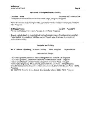 Ivy Baquiran
Mobile: +65 97734207 Page 4
On-The-Job Training Experience (continued)
Consultant Trainee September 2000 – October 2000
Tetratech Environmental Management, Incorporated, Ortigas, Pasig City, Philippines
Participated in Policy Study Making aboutthe Application ofIndustrial Metabolism among Industrial Parks
in the Philippines.
On-The-Job Trainee May 2000 – August 2000
Pilipinas Shell Petroleum Corporation, Pandacan Depot, Manila, Philippines
Conduct quality test/analysis of used lubricating oil such as determination of moisture contentusing Karl
Fischer Method, determination ofTotal Base Number Viscosity using Setavis and determination of
sediments accumulated.
Education and Training
B.S. in Chemical Engineering, De La Salle University Manila, Philippines September 2000
Other Relevant trainings:
1350 Valve Engineering II, Emerson Process ManagementAsia Pacific Pte Ltd - Singapore
1300 Valve Engineering I, Emerson Process ManagementAsia Pacific Pte Ltd - Singapore
Fieldvue DVC Champion, Emerson Process ManagementAsia Pacific Pte Ltd - Singapore
Instrumentation Engineering - Measurements, Emerson Electric Asia Pacific – ROHQ Philippines
NACE Standards (Materials for use in Sour Service Environment), Emerson Electric Asia Pacific – ROHQ
Philippines
ISO 9000:14000 Refresher Course, Societe Generale de Surveillance (SGS) – ROHQ Philippines
 