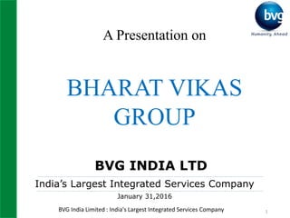 BVG India Limited : India's Largest Integrated Services Company 1
A Presentation on
BHARAT VIKAS
GROUP
BVG INDIA LTD
India’s Largest Integrated Services Company
January 31,2016
 