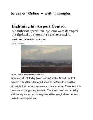 Jerusalem Online – writing samples
Lightning hit Airport Control
A number of operational systems were damaged,
but the backup system rose to the occasion.
Jan 07, 2015, 03:49PM | Or Wolman
Airport suffers from heavy weather Nana
Lightning struck today (Wednesday) at the Airport Control
Tower. The attack damaged several systems that run the
airport, but all backup systems are in operation. Therefore, this
does not endanger any aircraft. The tower has been working
with sub-systems, increasing one at the margin-level between
arrivals and departures.
 