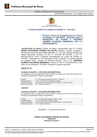 Prefeitura Municipal de Ilheus
Diário Oficial do Município
quinta-feira, 16 de março de 2017 | Ano II - Edição nº 00141 | Caderno 1
ESTADO DA BAHIA
PREFEITURA MUNICIPAL DE ILHÉUS
1
1º APOSTILAMENTO AO TERMO DE ADESÃO nº. 019/2017.
Primeiro termo de Apostilamento ao Termo
de Adesão nº 019/2017, celebrado entre o
MUNICÍPIO DE ILHÉUS e ANTÔNIO
ALBERTO OLIVEIRA SOBRINHO, CPF nº.
029.860.085-42
O Município de Ilhéus, Estado da Bahia, representado pelo Sr. Prefeito
MARIO ALEXANDRE CORREA DE SOUSA, brasileiro, casado, residente e
domiciliado no Condomínio Aldeia Atlântida, n.º 179, bairro Nossa Senhora da
Vitória, Ilhéus/BA, portador do RG nº. 0471348 49 SSP/BA e CPF nº.
843.090.834-04, firma o presente Apostilamento ao Termo de Adesão nº.
019/2017, celebrado em 17 de fevereiro de 2017, originário do credenciamento
do carnaval 2017, através da Portaria 64/2017, com o Sr. ANTÔNIO
ALBERTO OLIVEIRA SOBRINHO, inscrito no CPF nº. 029.860.085-42, com
base na Lei Estadual nº. 9.433/05, mediante a seguinte cláusula:
ONDE SE LÊ:
CLÁUSULA QUARTA – DOTAÇÃO ORÇAMENTÁRIA
As despesas para o pagamento deste contrato correrão por conta dos recursos da
Dotação Orçamentária a seguir especificada:
Unidade 18 – Secretaria Municipal de Cultura – SECULT
Projeto/Atividade 2.161 – Promoção de Atividades Culturais
Elemento Despesa 3.3.90.39.00 - Outros Serviços de Terceiros – Pessoa Jurídica
Fonte de Recursos 00 – Tesouro Municipal
LEIA-SE:
CLÁUSULA QUARTA – DOTAÇÃO ORÇAMENTÁRIA
As despesas para o pagamento deste contrato correrão por conta dos recursos da
Dotação Orçamentária a seguir especificada:
Unidade 18 – Secretaria Municipal de Cultura – SMC
Projeto/Atividade 2.161 – Promoção de Ações Culturais
Elemento Despesa 3.3.90.36.00 - Outros Serviços de Terceiros – Pessoa Física
Fonte de Recursos 00 – Tesouro Municipal
Ilhéus/Ba., 17 de fevereiro de 2017.
MARIO ALEXANDRE CORREA DE SOUSA
PREFEITO
Município de Ilhéus
Praça J. J. Seabra S/N – Centro | S/N | Centro | Ilhéus-Ba Página 019
Este documento foi assinado digitalmente por SERASA Experian conforme MP n. 2.200-2/2001 de 24/08/2001, que institui a infra-estrutura de Chaves Públicas Brasileira -
ICP - Brasil. Cetificação diigital: A23C5DC763680FC164E49ACD211B930D
 