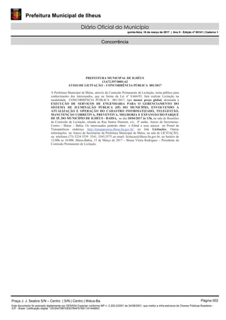 Prefeitura Municipal de Ilheus
Diário Oficial do Município
quinta-feira, 16 de março de 2017 | Ano II - Edição nº 00141 | Caderno 1
Concorrência
PREFEITURA MUNICIPAL DE ILHÉUS
13.672.597/0001-62
AVISO DE LICITAÇÃO – CONCORRÊNCIA PÚBLICA 001/2017
A Prefeitura Municipal de Ilhéus, através da Comissão Permanente de Licitação, torna público para
conhecimento dos interessados, que na forma da Lei nº 8.666/93, fará realizar Licitação na
modalidade CONCORRÊNCIA PÚBLICA 001/2017, tipo menor preço global, destinada a
EXECUÇÃO DE SERVIÇOS DE ENGENHARIA PARA O GERENCIAMENTO DO
SISTEMA DE ILUMINAÇÃO PÚBLICA (IP) DO MUNICÍPIO, ENVOLVENDO A
ATUALIZAÇÃO E OPERAÇÃO DO CADASTRO INFORMATIZADO, TELEGESTÃO,
MANUTENÇÃO CORRETIVA, PREVENTIVA, MELHORIA E EXPANSÃO DO PARQUE
DE IP, DO MUNICÍPIO DE ILHÉUS - BAHIA, no dia 18/04/2017 às 13h, na sala de Reuniões
da Comissão de Licitação, situada na Rua Santos Dumont, s/n, 4º andar, Anexo de Secretarias-
Centro - Ilhéus – Bahia. Os interessados poderão obter o Edital e seus anexos no Portal da
Transparência endereço http://transparencia.ilheus.ba.gov.br/ no link Licitações. Outras
informações no Anexo de Secretarias da Prefeitura Municipal de Ilhéus, na sala de LICITAÇÃO,
ou telefones (73) 3234 3539 3541, 3545,3575 ou email: licitacao@ilheus.ba.gov.br, no horário de
12:00h as 18:00h. Ilhéus-Bahia, 15 de Março de 2017 – Bruna Vieira Rodrigues – Presidente da
Comissão Permanente de Licitação.
Praça J. J. Seabra S/N – Centro | S/N | Centro | Ilhéus-Ba Página 002
Este documento foi assinado digitalmente por SERASA Experian conforme MP n. 2.200-2/2001 de 24/08/2001, que institui a infra-estrutura de Chaves Públicas Brasileira -
ICP - Brasil. Cetificação diigital: 12D304706FE83D7BAF91B911A1449953
Prefeitura Municipal de Ilheus
Diário Oficial do Município
quinta-feira, 16 de março de 2017 | Ano II - Edição nº 00141 | Caderno 1
 