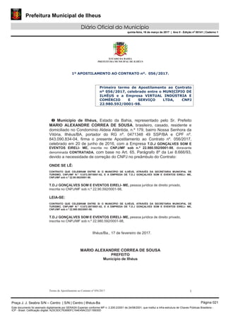 Prefeitura Municipal de Ilheus
Diário Oficial do Município
quinta-feira, 16 de março de 2017 | Ano II - Edição nº 00141 | Caderno 1
ESTADO DA BAHIA
PREFEITURA MUNICIPAL DE ILHÉUS
Termo de Apostilamento ao Contrato nº 056/2017 1
1º APOSTILAMENTO AO CONTRATO nº. 056/2017.
Primeiro termo de Apostilamento ao Contrato
nº 056/2017, celebrado entre o MUNICÍPIO DE
ILHÉUS e a Empresa VIRTUAL INDÚSTRIA E
COMÉRCIO E SERVIÇO LTDA, CNPJ
22.980.592/0001-98.
O Município de Ilhéus, Estado da Bahia, representado pelo Sr. Prefeito
MARIO ALEXANDRE CORREA DE SOUSA, brasileiro, casado, residente e
domiciliado no Condomínio Aldeia Atlântida, n.º 179, bairro Nossa Senhora da
Vitória, Ilhéus/BA, portador do RG nº. 0471348 49 SSP/BA e CPF nº.
843.090.834-04, firma o presente Apostilamento ao Contrato nº. 056/2017,
celebrado em 20 de junho de 2016, com a Empresa T.D.J GONÇALVES SOM E
EVENTOS EIRELI- ME, inscrita no CNPJ/MF sob n.º 22.980.592/0001-98, doravante
denominada CONTRATADA, com base no Art. 65, Parágrafo 8º da Lei 8.666/93,
devido a necessidade de correção do CNPJ no preâmbulo do Contrato:
ONDE SE LÊ:
CONTRATO QUE CELEBRAM ENTRE SI O MUNICÍPIO DE ILHÉUS, ATRAVÉS DA SECRETARIA MUNICIPAL DE
TURISMO, CNPJ/MF N.º 13.672.597/0001-62, E A EMPRESA DE T.D.J GONÇALVES SOM E EVENTOS EIRELI- ME,
CNPJ/MF sob n.º 22.90.592/0001-98.
T.D.J GONÇALVES SOM E EVENTOS EIRELI- ME, pessoa jurídica de direito privado,
inscrita no CNPJ/MF sob n.º 22.90.592/0001-98,
LEIA-SE:
CONTRATO QUE CELEBRAM ENTRE SI O MUNICÍPIO DE ILHÉUS, ATRAVÉS DA SECRETARIA MUNICIPAL DE
TURISMO, CNPJ/MF N.º 13.672.597/0001-62, E A EMPRESA DE T.D.J GONÇALVES SOM E EVENTOS EIRELI- ME,
CNPJ/MF sob n.º 22.980.592/0001-98.
T.D.J GONÇALVES SOM E EVENTOS EIRELI- ME, pessoa jurídica de direito privado,
inscrita no CNPJ/MF sob n.º 22.980.592/0001-98,
Ilhéus/Ba., 17 de fevereiro de 2017.
MARIO ALEXANDRE CORREA DE SOUSA
PREFEITO
Município de Ilhéus
Praça J. J. Seabra S/N – Centro | S/N | Centro | Ilhéus-Ba Página 021
Este documento foi assinado digitalmente por SERASA Experian conforme MP n. 2.200-2/2001 de 24/08/2001, que institui a infra-estrutura de Chaves Públicas Brasileira -
ICP - Brasil. Cetificação diigital: A23C5DC763680FC164E49ACD211B930D
 