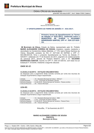 Prefeitura Municipal de Ilheus
Diário Oficial do Município
quinta-feira, 16 de março de 2017 | Ano II - Edição nº 00141 | Caderno 1
ESTADO DA BAHIA
PREFEITURA MUNICIPAL DE ILHÉUS
1
1º APOSTILAMENTO AO TERMO DE ADESÃO nº. 025/2017.
Primeiro termo de Apostilamento ao Termo
de Adesão nº 025/2017, celebrado entre o
MUNICÍPIO DE ILHÉUS e GILSONEI
RODRIGUES SANTOS, CPF nº. 559.127.025-
53.
O Município de Ilhéus, Estado da Bahia, representado pelo Sr. Prefeito
MARIO ALEXANDRE CORREA DE SOUSA, brasileiro, casado, residente e
domiciliado no Condomínio Aldeia Atlântida, n.º 179, bairro Nossa Senhora da
Vitória, Ilhéus/BA, portador do RG nº. 0471348 49 SSP/BA e CPF nº.
843.090.834-04, firma o presente Apostilamento ao Termo de Adesão nº.
025/2017, celebrado em 17 de fevereiro de 2017, originário do credenciamento
do carnaval 2017, através da Portaria 64/2017, com o Sr. GILSONEI
RODRIGUES SANTOS, inscrito no CPF nº. 559.127.025-53, com base na Lei
Estadual nº. 9.433/05, mediante a seguinte cláusula:
ONDE SE LÊ:
CLÁUSULA QUARTA – DOTAÇÃO ORÇAMENTÁRIA
As despesas para o pagamento deste contrato correrão por conta dos recursos da
Dotação Orçamentária a seguir especificada:
Unidade 18 – Secretaria Municipal de Cultura – SECULT
Projeto/Atividade 2.161 – Promoção de Atividades Culturais
Elemento Despesa 3.3.90.39.00 - Outros Serviços de Terceiros – Pessoa Jurídica
Fonte de Recursos 00 – Tesouro Municipal
LEIA-SE:
CLÁUSULA QUARTA – DOTAÇÃO ORÇAMENTÁRIA
As despesas para o pagamento deste contrato correrão por conta dos recursos da
Dotação Orçamentária a seguir especificada:
Unidade 18 – Secretaria Municipal de Cultura – SMC
Projeto/Atividade 2.161 – Promoção de Ações Culturais
Elemento Despesa 3.3.90.36.00 - Outros Serviços de Terceiros – Pessoa Física
Fonte de Recursos 00 – Tesouro Municipal
Ilhéus/Ba., 17 de feverreiro de 2017.
MARIO ALEXANDRE CORREA DE SOUSA
PREFEITO
Município de Ilhéus
Praça J. J. Seabra S/N – Centro | S/N | Centro | Ilhéus-Ba Página 025
Este documento foi assinado digitalmente por SERASA Experian conforme MP n. 2.200-2/2001 de 24/08/2001, que institui a infra-estrutura de Chaves Públicas Brasileira -
ICP - Brasil. Cetificação diigital: A23C5DC763680FC164E49ACD211B930D
 